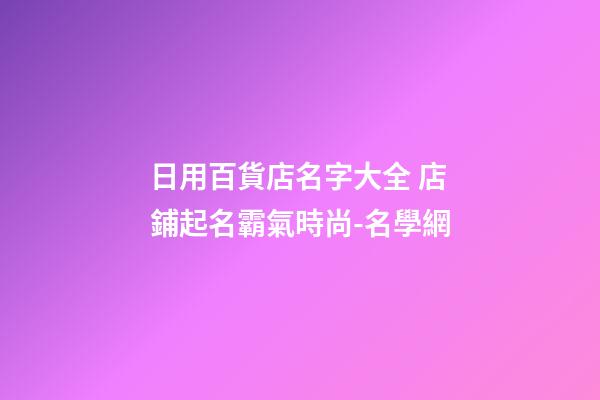 日用百貨店名字大全 店鋪起名霸氣時尚-名學網-第1張-店鋪起名-玄機派